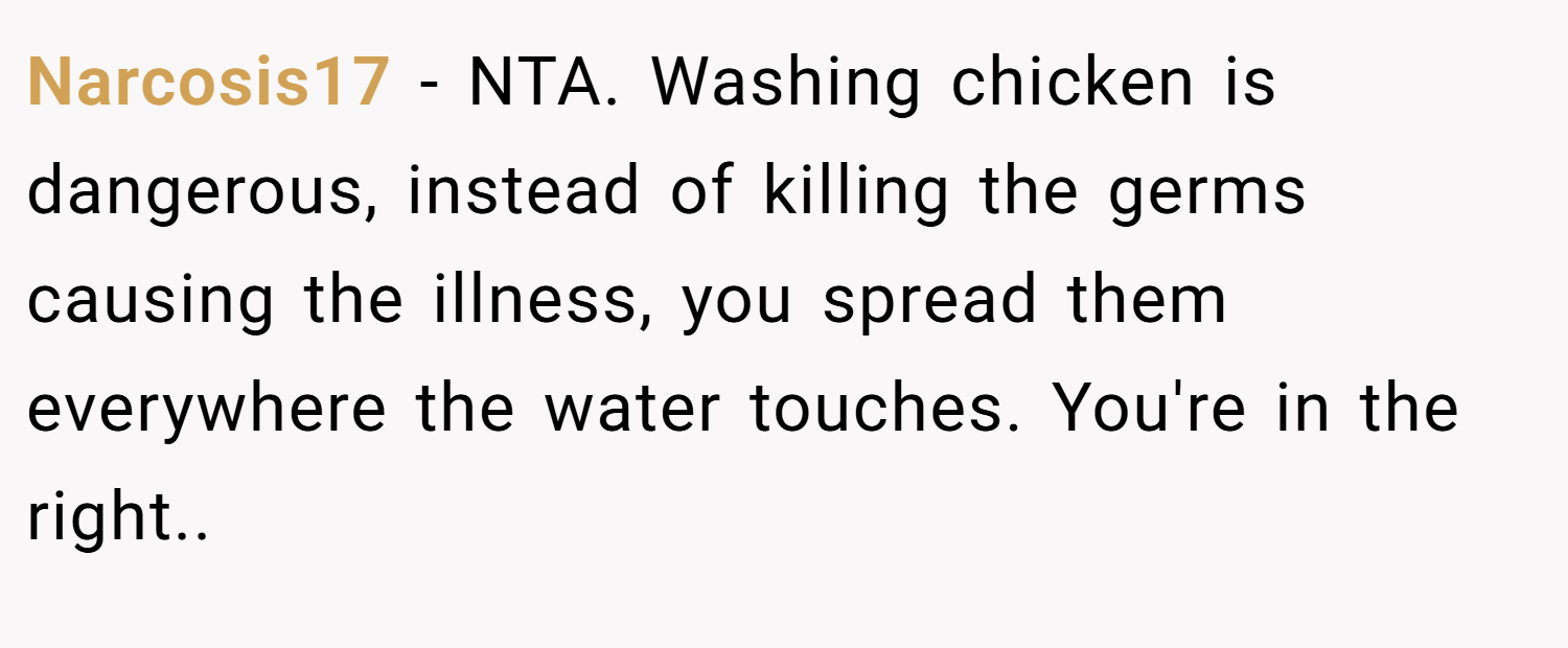 Narcosis17 − NTA. Washing chicken is dangerous, instead of killing the germs causing the illness, you spread them everywhere the water touches. You're in the right.. 