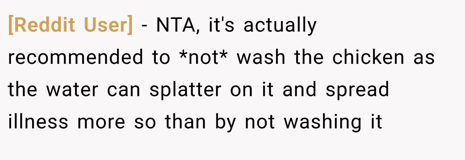 [Reddit User] − NTA, it's actually recommended to *not* wash the chicken as the water can splatter on it and spread illness more so than by not washing it