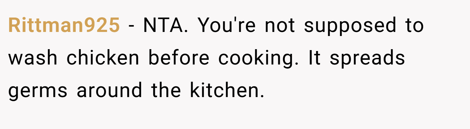 Rittman925 − NTA. You're not supposed to wash chicken before cooking. It spreads germs around the kitchen.