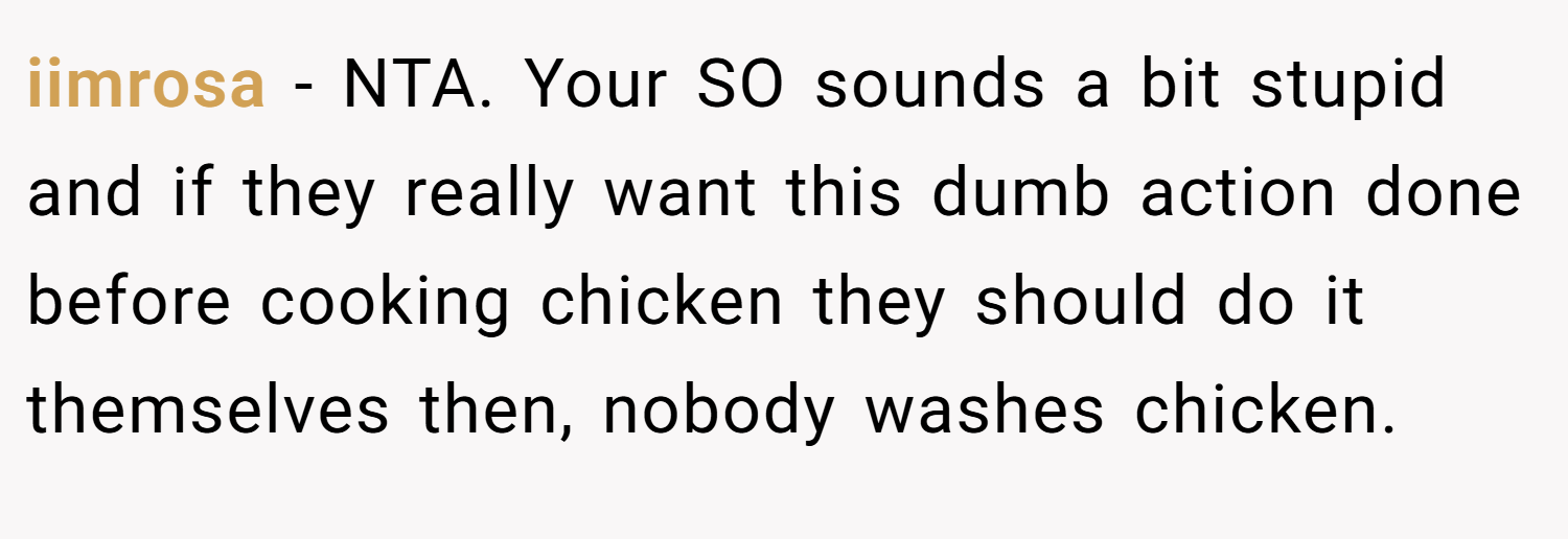 iimrosa − NTA. Your SO sounds a bit stupid and if they really want this dumb action done before cooking chicken they should do it themselves then, nobody washes chicken.