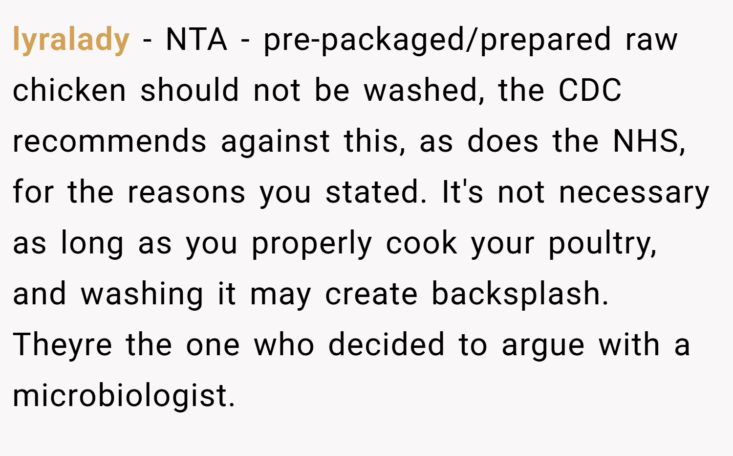 lyralady − NTA - pre-packaged/prepared raw chicken should not be washed, the CDC recommends against this, as does the NHS, for the reasons you stated. It's not necessary as long as you properly cook your poultry, and washing it may create backsplash. Theyre the one who decided to argue with a microbiologist.