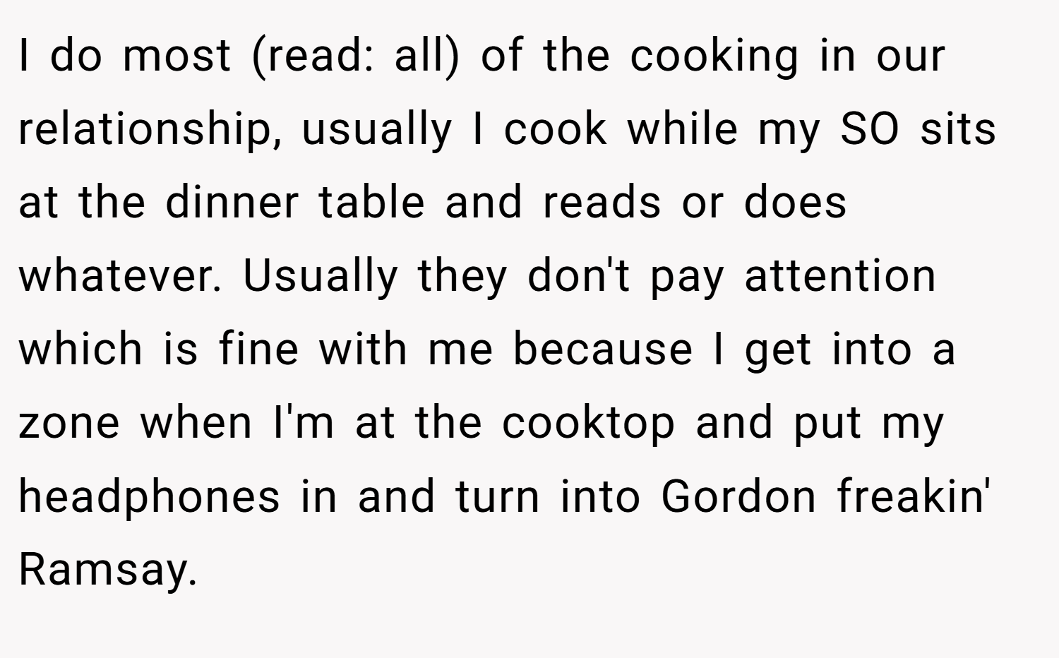 I do most (read: all) of the cooking in our relationship, usually I cook while my SO sits at the dinner table and reads or does whatever. Usually they don't pay attention which is fine with me because I get into a zone when I'm at the cooktop and put my headphones in and turn into Gordon freakin' Ramsay.