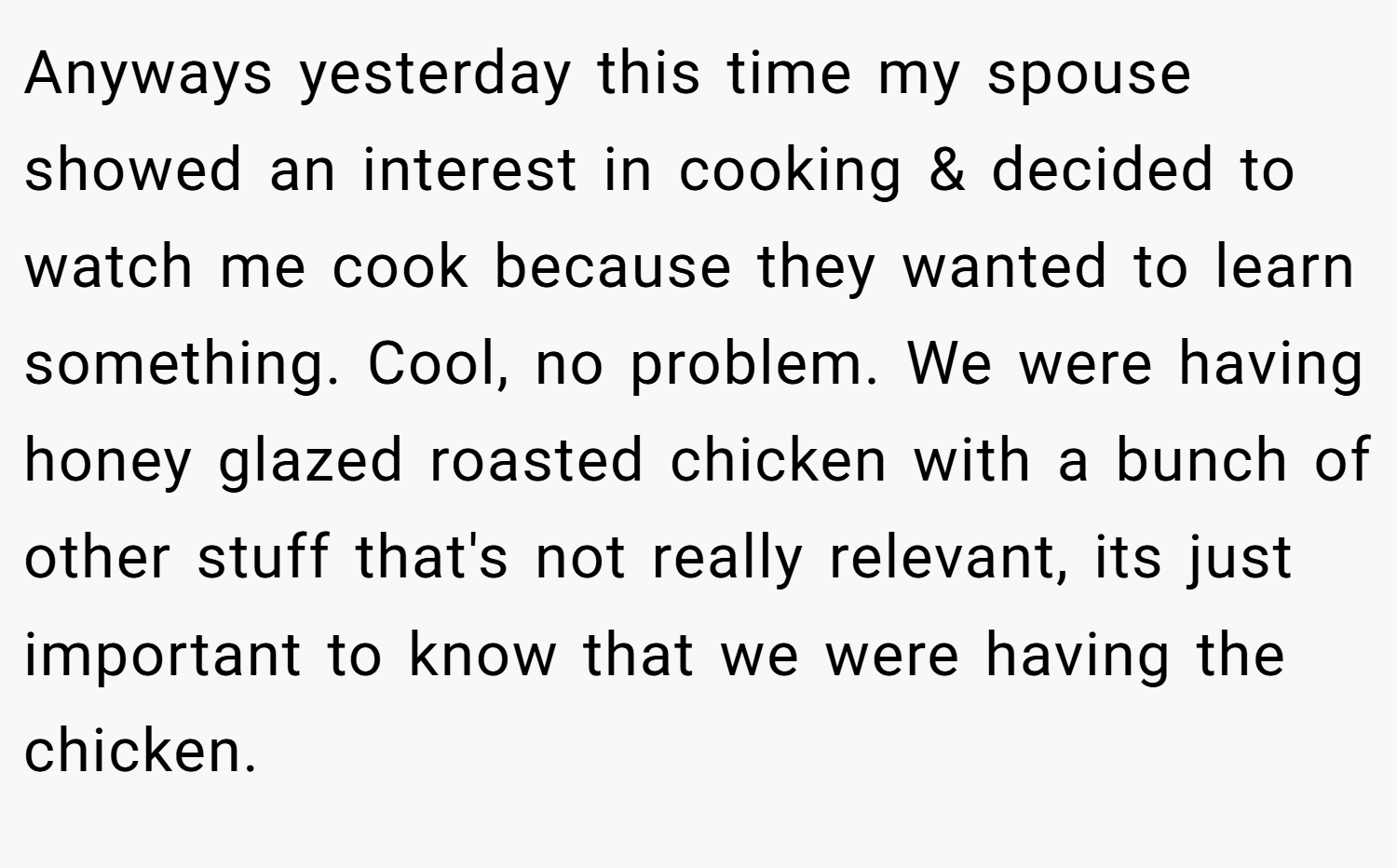 Anyways yesterday this time my spouse showed an interest in cooking & decided to watch me cook because they wanted to learn something. Cool, no problem. We were having honey glazed roasted chicken with a bunch of other stuff that's not really relevant, its just important to know that we were having the chicken.