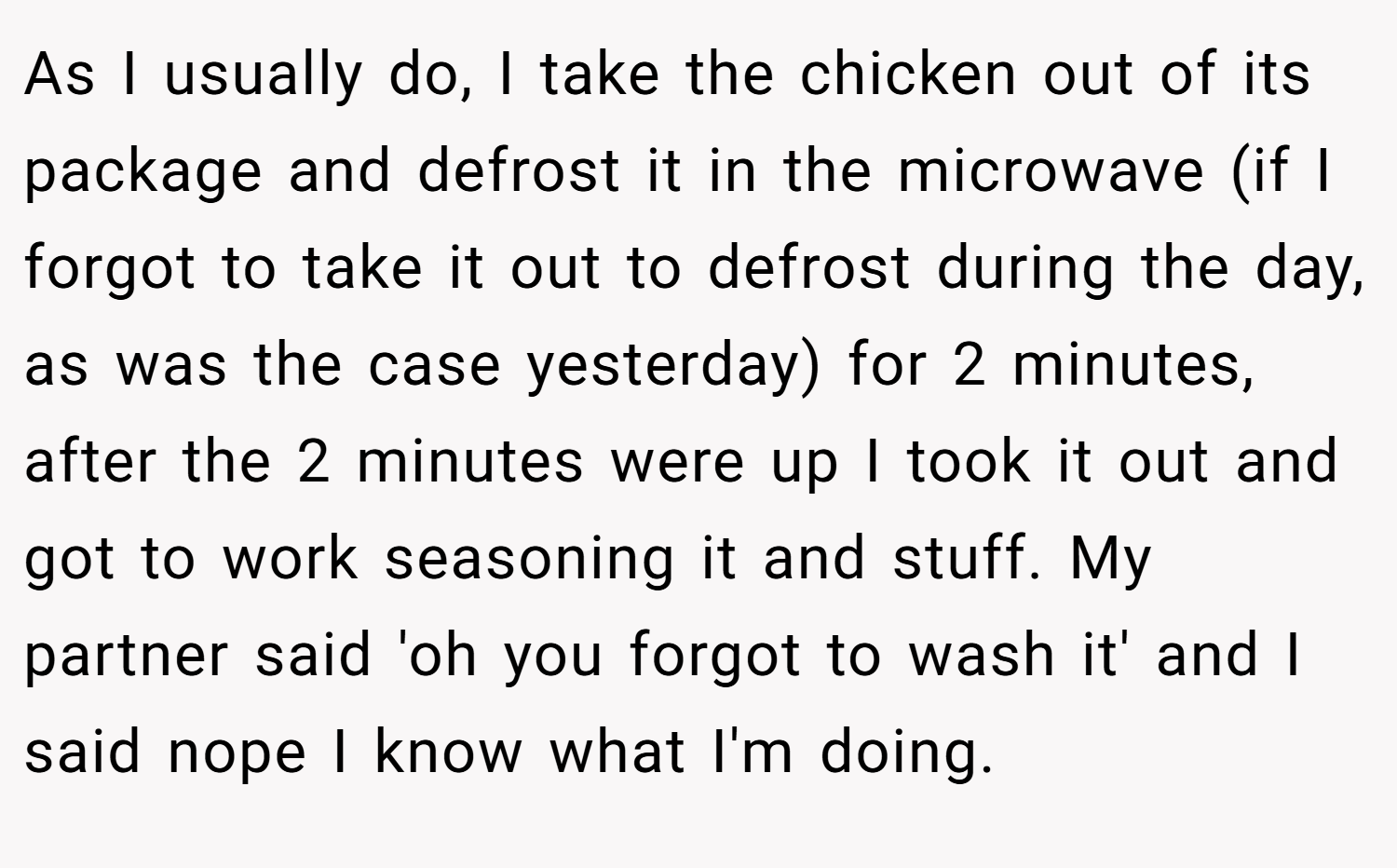 As I usually do, I take the chicken out of its package and defrost it in the microwave (if I forgot to take it out to defrost during the day, as was the case yesterday) for 2 minutes, after the 2 minutes were up I took it out and got to work seasoning it and stuff. My partner said 'oh you forgot to wash it' and I said nope I know what I'm doing.