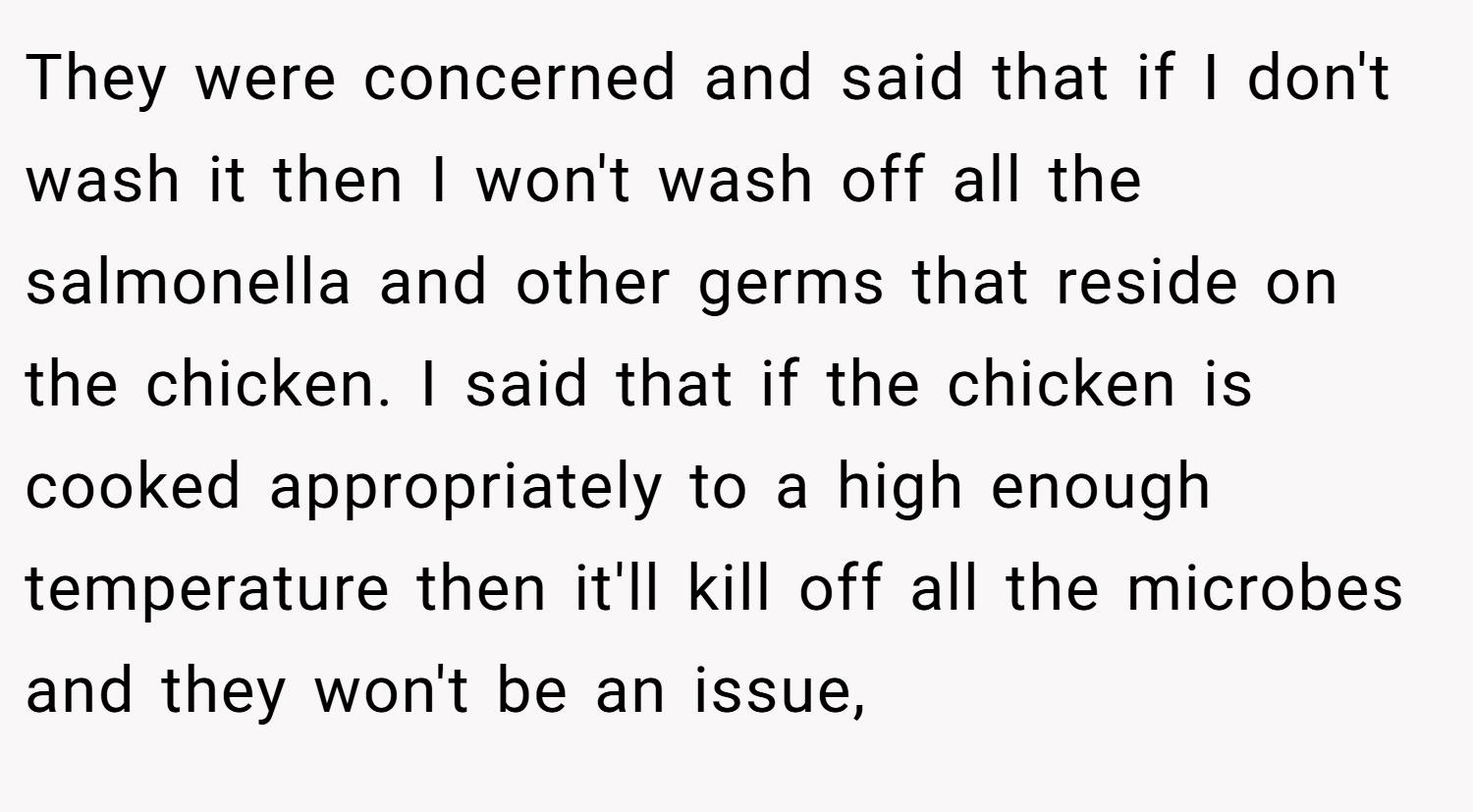 They were concerned and said that if I don't wash it then I won't wash off all the salmonella and other germs that reside on the chicken. I said that if the chicken is cooked appropriately to a high enough temperature then it'll kill off all the microbes and they won't be an issue,