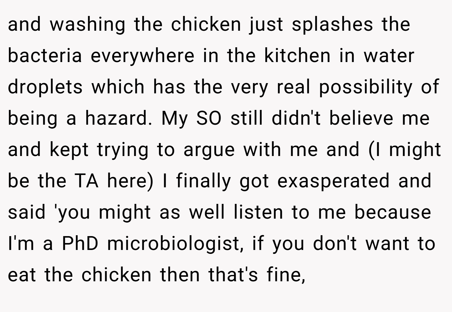 and washing the chicken just splashes the bacteria everywhere in the kitchen in water droplets which has the very real possibility of being a hazard. My SO still didn't believe me and kept trying to argue with me and (I might be the TA here) I finally got exasperated and said 'you might as well listen to me because I'm a PhD microbiologist, if you don't want to eat the chicken then that's fine,
