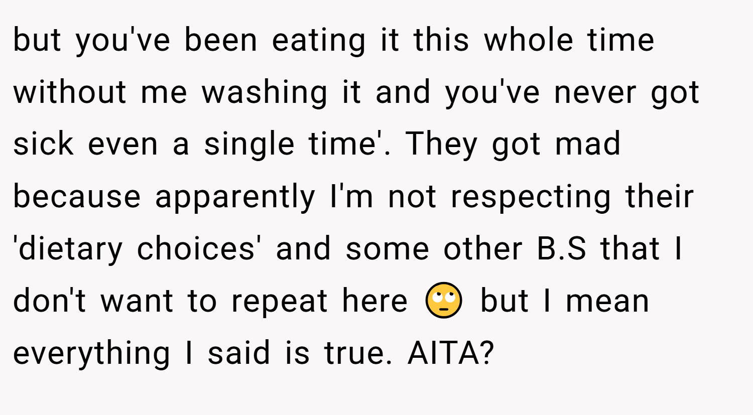 but you've been eating it this whole time without me washing it and you've never got sick even a single time'. They got mad because apparently I'm not respecting their 'dietary choices' and some other B.S that I don't want to repeat here 🙄 but I mean everything I said is true. AITA?
