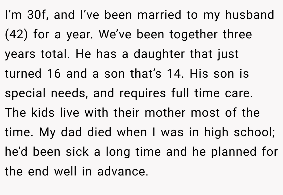 I’m 30f, and I’ve been married to my husband (42) for a year. We’ve been together three years total. He has a daughter that just turned 16 and a son that’s 14. His son is special needs, and requires full time care. The kids live with their mother most of the time. My dad died when I was in high school; he’d been sick a long time and he planned for the end well in advance.