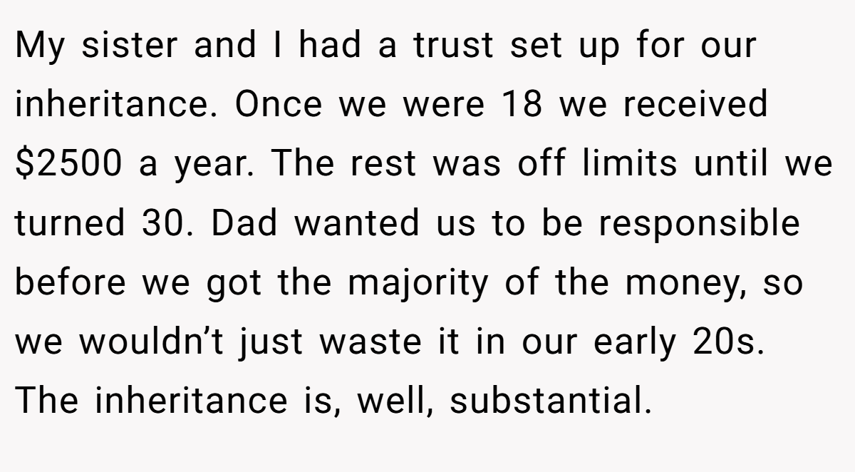 My sister and I had a trust set up for our inheritance. Once we were 18 we received $2500 a year. The rest was off limits until we turned 30. Dad wanted us to be responsible before we got the majority of the money, so we wouldn’t just waste it in our early 20s. The inheritance is, well, substantial.