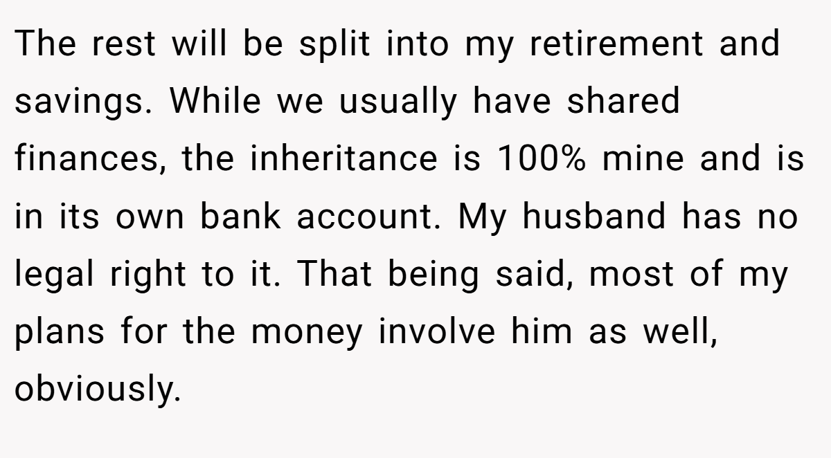 The rest will be split into my retirement and savings. While we usually have shared finances, the inheritance is 100% mine and is in its own bank account. My husband has no legal right to it. That being said, most of my plans for the money involve him as well, obviously.