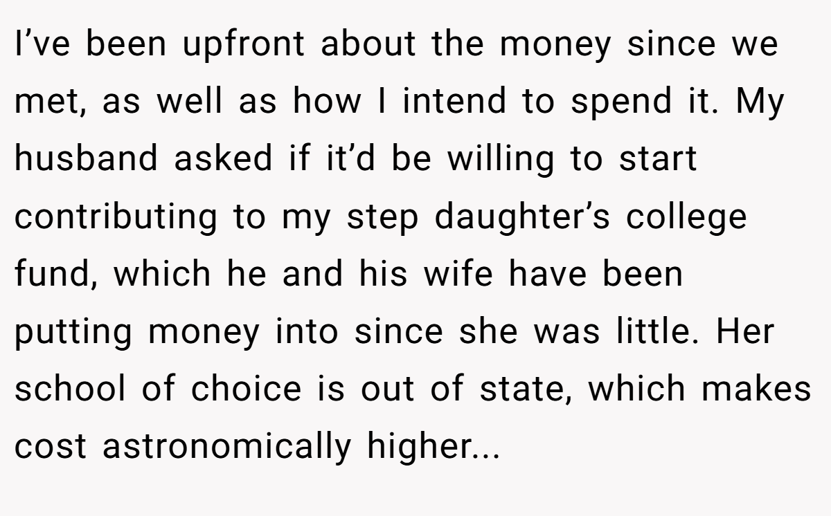 I’ve been upfront about the money since we met, as well as how I intend to spend it. My husband asked if it’d be willing to start contributing to my step daughter’s college fund, which he and his wife have been putting money into since she was little. Her school of choice is out of state, which makes cost astronomically higher...