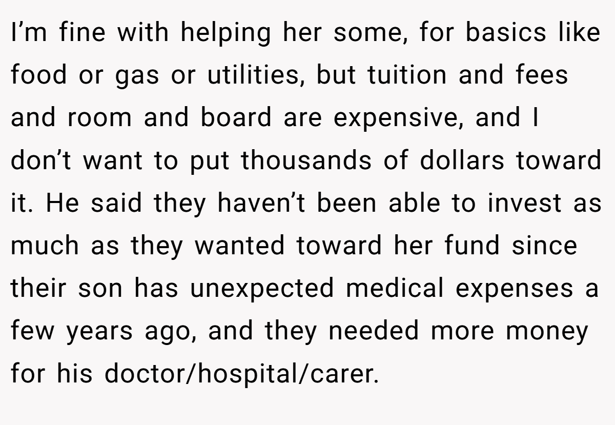 I’m fine with helping her some, for basics like food or gas or utilities, but tuition and fees and room and board are expensive, and I don’t want to put thousands of dollars toward it. He said they haven’t been able to invest as much as they wanted toward her fund since their son has unexpected medical expenses a few years ago, and they needed more money for his doctor/hospital/carer.