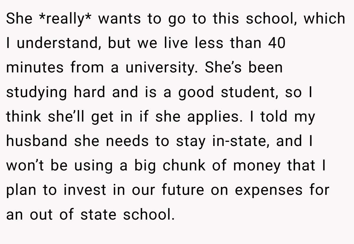 She *really* wants to go to this school, which I understand, but we live less than 40 minutes from a university. She’s been studying hard and is a good student, so I think she’ll get in if she applies. I told my husband she needs to stay in-state, and I won’t be using a big chunk of money that I plan to invest in our future on expenses for an out of state school.