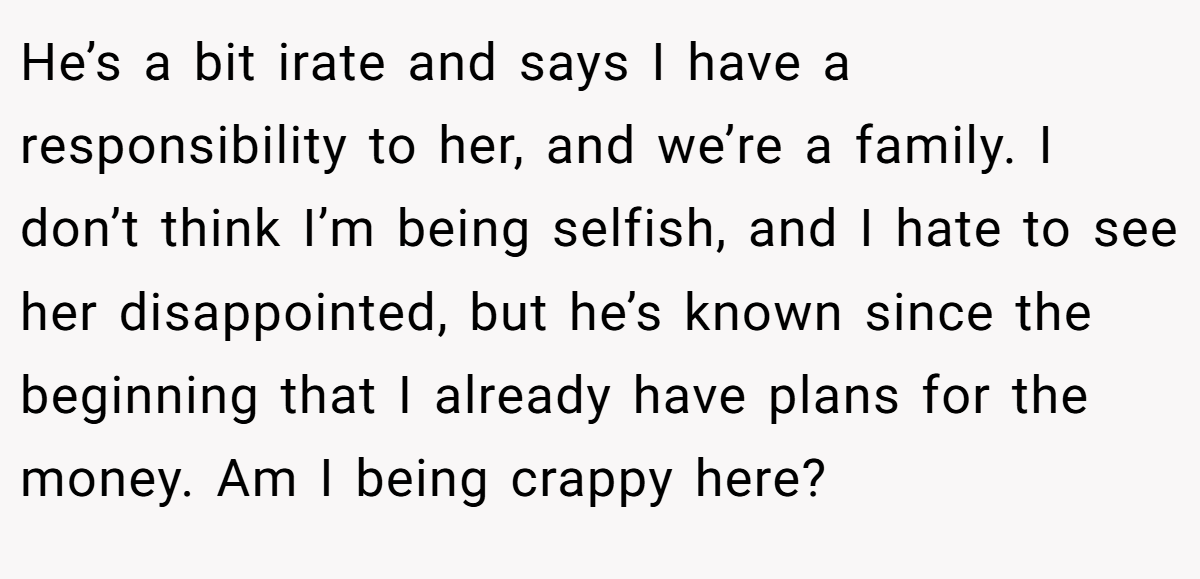 He’s a bit irate and says I have a responsibility to her, and we’re a family. I don’t think I’m being selfish, and I hate to see her disappointed, but he’s known since the beginning that I already have plans for the money. Am I being crappy here?