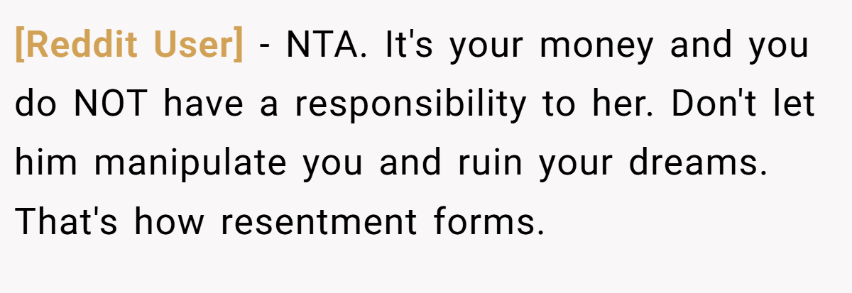 [Reddit User] − NTA. It's your money and you do NOT have a responsibility to her. Don't let him manipulate you and ruin your dreams. That's how resentment forms.