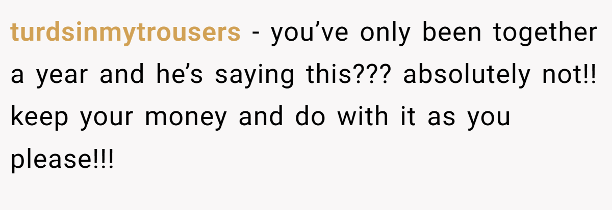 turdsinmytrousers − you’ve only been together a year and he’s saying this??? absolutely not!! keep your money and do with it as you please!!!