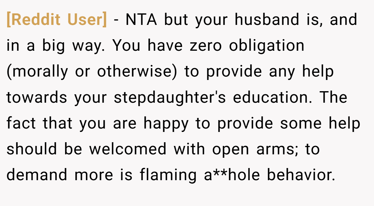 [Reddit User] − NTA but your husband is, and in a big way. You have zero obligation (morally or otherwise) to provide any help towards your stepdaughter's education. The fact that you are happy to provide some help should be welcomed with open arms; to demand more is flaming a**hole behavior.