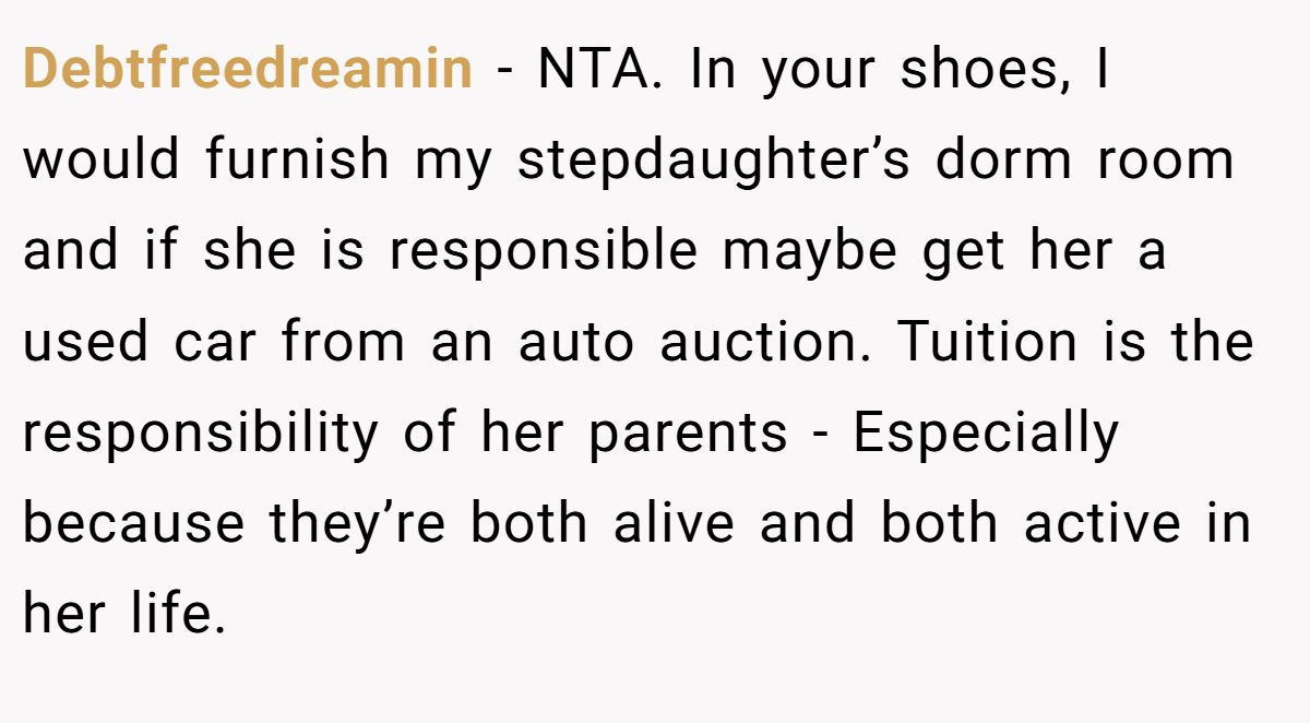 Debtfreedreamin − NTA. In your shoes, I would furnish my stepdaughter’s dorm room and if she is responsible maybe get her a used car from an auto auction. Tuition is the responsibility of her parents - Especially because they’re both alive and both active in her life.