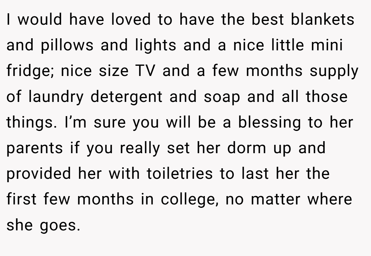 I would have loved to have the best blankets and pillows and lights and a nice little mini fridge; nice size TV and a few months supply of laundry detergent and soap and all those things. I’m sure you will be a blessing to her parents if you really set her dorm up and provided her with toiletries to last her the first few months in college, no matter where she goes.