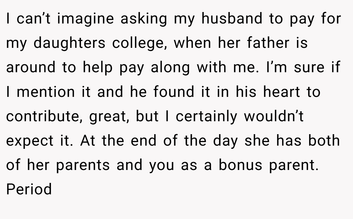 I can’t imagine asking my husband to pay for my daughters college, when her father is around to help pay along with me. I’m sure if I mention it and he found it in his heart to contribute, great, but I certainly wouldn’t expect it. At the end of the day she has both of her parents and you as a bonus parent. Period