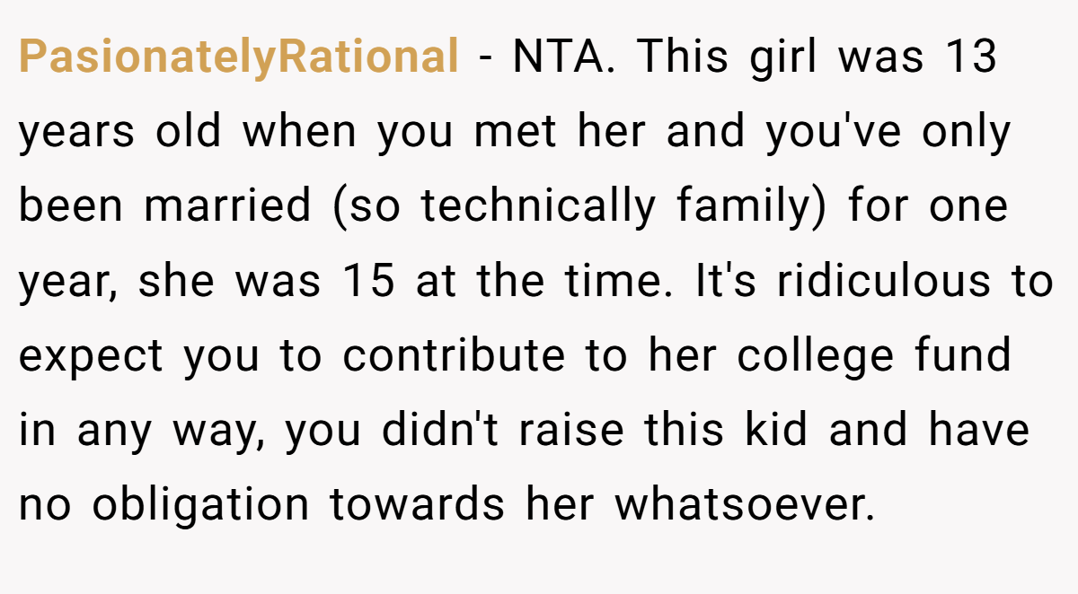 PasionatelyRational − NTA. This girl was 13 years old when you met her and you've only been married (so technically family) for one year, she was 15 at the time. It's ridiculous to expect you to contribute to her college fund in any way, you didn't raise this kid and have no obligation towards her whatsoever.