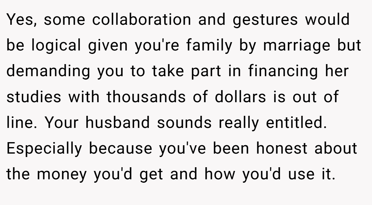 Yes, some collaboration and gestures would be logical given you're family by marriage but demanding you to take part in financing her studies with thousands of dollars is out of line. Your husband sounds really entitled. Especially because you've been honest about the money you'd get and how you'd use it.