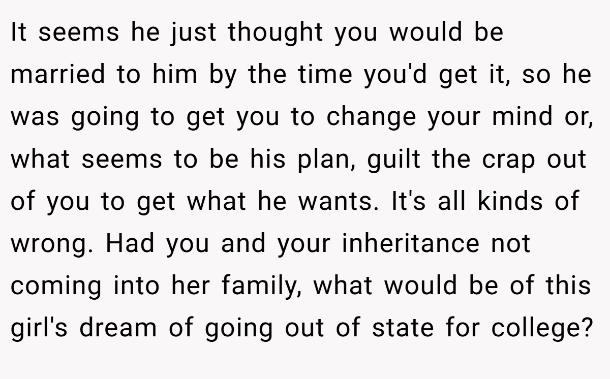 It seems he just thought you would be married to him by the time you'd get it, so he was going to get you to change your mind or, what seems to be his plan, guilt the crap out of you to get what he wants. It's all kinds of wrong. Had you and your inheritance not coming into her family, what would be of this girl's dream of going out of state for college?
