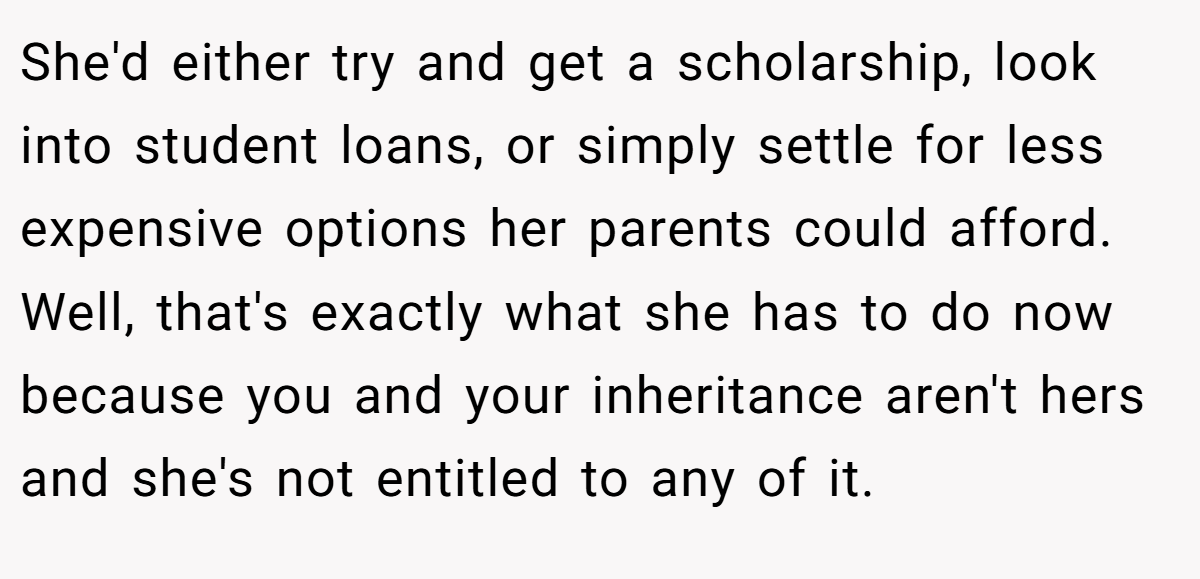 She'd either try and get a scholarship, look into student loans, or simply settle for less expensive options her parents could afford. Well, that's exactly what she has to do now because you and your inheritance aren't hers and she's not entitled to any of it.