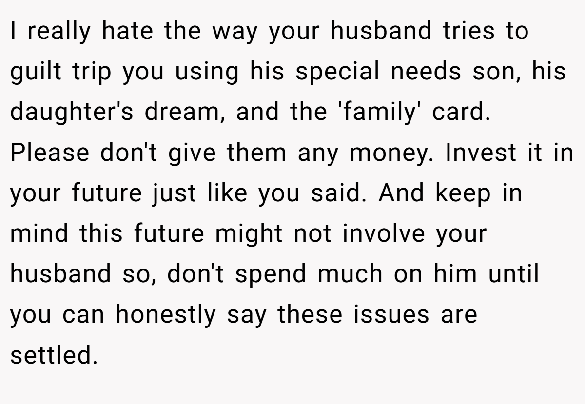 I really hate the way your husband tries to guilt trip you using his special needs son, his daughter's dream, and the 'family' card. Please don't give them any money. Invest it in your future just like you said. And keep in mind this future might not involve your husband so, don't spend much on him until you can honestly say these issues are settled.