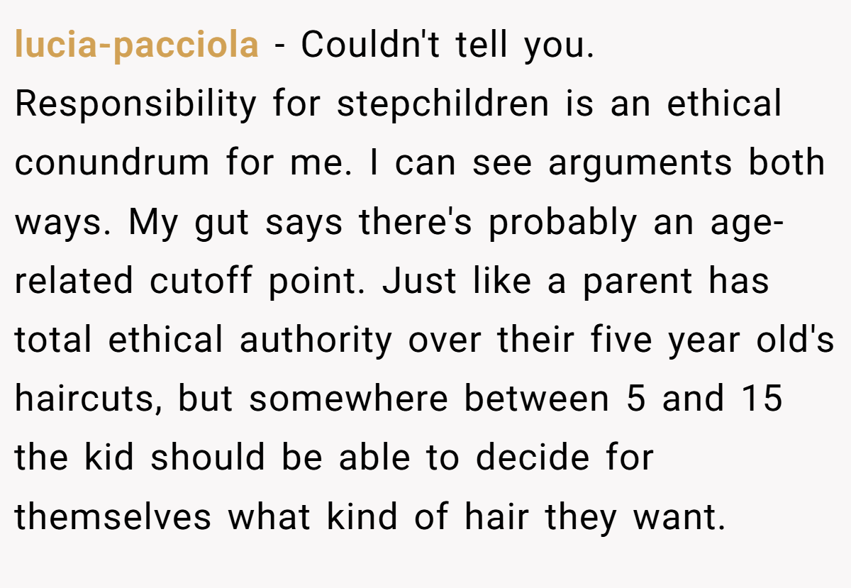 lucia-pacciola − Couldn't tell you. Responsibility for stepchildren is an ethical conundrum for me. I can see arguments both ways. My gut says there's probably an age-related cutoff point. Just like a parent has total ethical authority over their five year old's haircuts, but somewhere between 5 and 15 the kid should be able to decide for themselves what kind of hair they want.