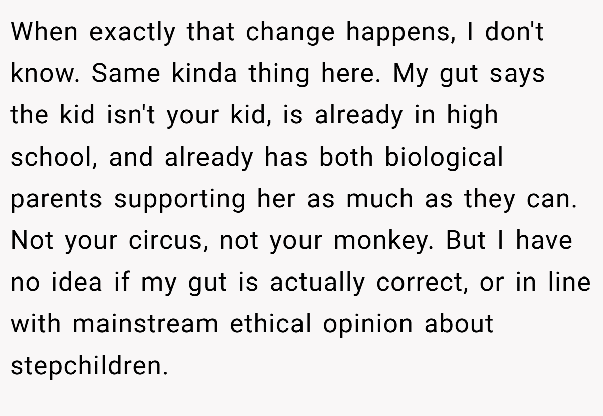 When exactly that change happens, I don't know. Same kinda thing here. My gut says the kid isn't your kid, is already in high school, and already has both biological parents supporting her as much as they can. Not your circus, not your monkey. But I have no idea if my gut is actually correct, or in line with mainstream ethical opinion about stepchildren.