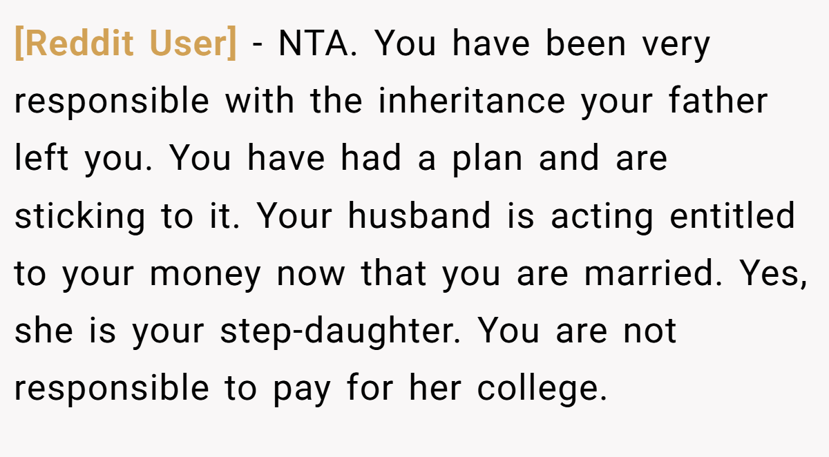 [Reddit User] − NTA. You have been very responsible with the inheritance your father left you. You have had a plan and are sticking to it. Your husband is acting entitled to your money now that you are married. Yes, she is your step-daughter. You are not responsible to pay for her college.
