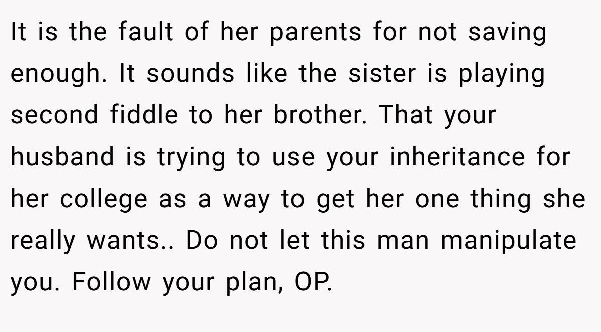 It is the fault of her parents for not saving enough. It sounds like the sister is playing second fiddle to her brother. That your husband is trying to use your inheritance for her college as a way to get her one thing she really wants.. Do not let this man manipulate you. Follow your plan, OP.