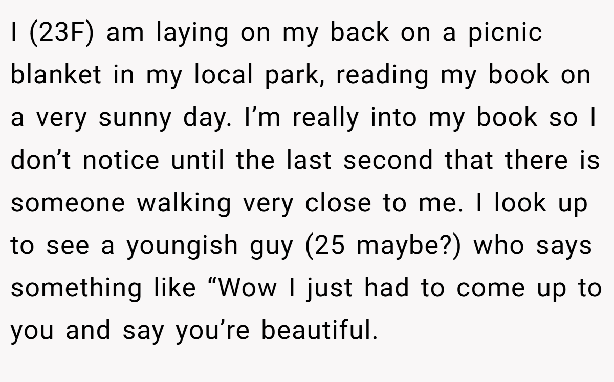 I (23F) am laying on my back on a picnic blanket in my local park, reading my book on a very sunny day. I’m really into my book so I don’t notice until the last second that there is someone walking very close to me. I look up to see a youngish guy (25 maybe?) who says something like “Wow I just had to come up to you and say you’re beautiful.