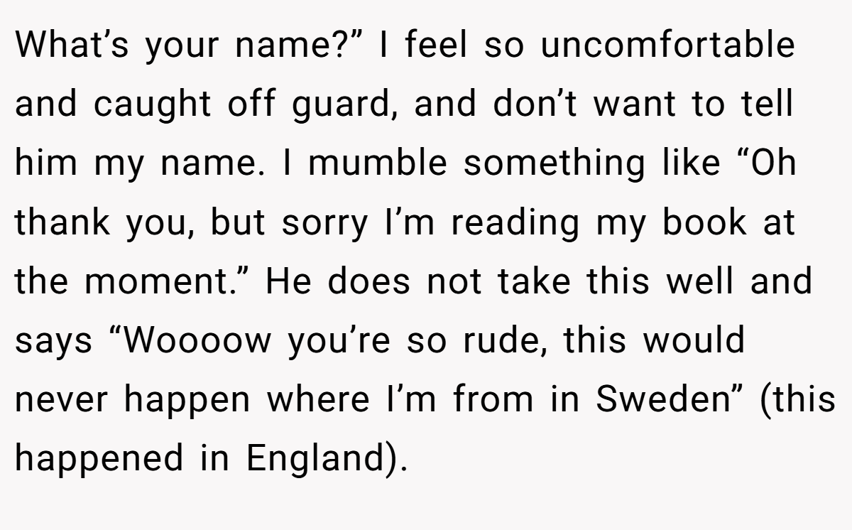 What’s your name?” I feel so uncomfortable and caught off guard, and don’t want to tell him my name. I mumble something like “Oh thank you, but sorry I’m reading my book at the moment.” He does not take this well and says “Woooow you’re so rude, this would never happen where I’m from in Sweden” (this happened in England).
