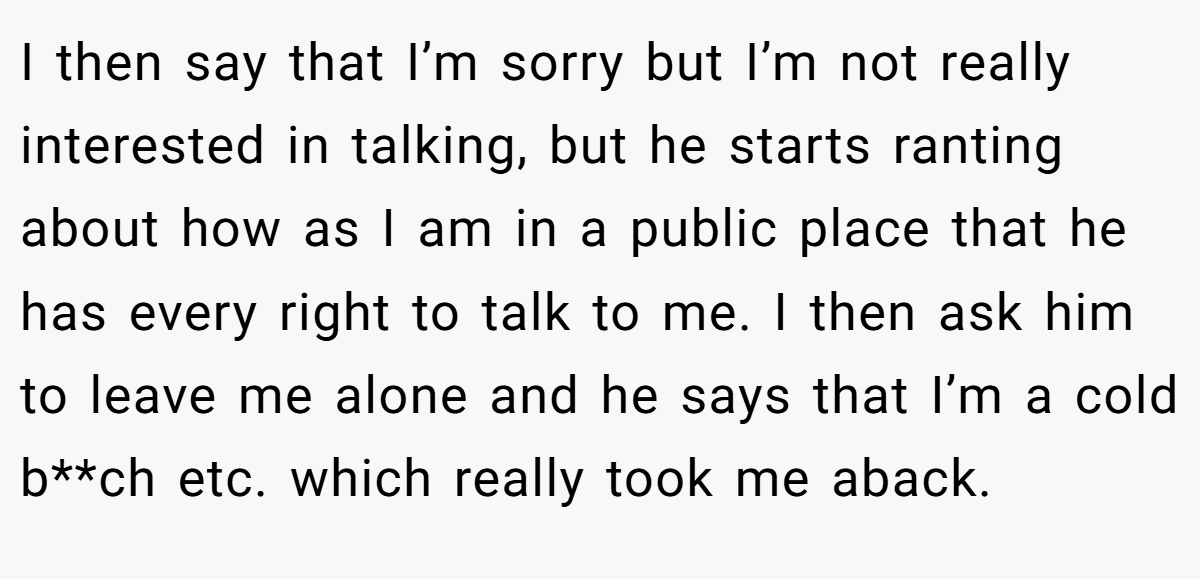 I then say that I’m sorry but I’m not really interested in talking, but he starts ranting about how as I am in a public place that he has every right to talk to me. I then ask him to leave me alone and he says that I’m a cold b**ch etc. which really took me aback.