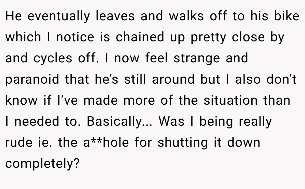 He eventually leaves and walks off to his bike which I notice is chained up pretty close by and cycles off. I now feel strange and paranoid that he’s still around but I also don’t know if I’ve made more of the situation than I needed to. Basically... Was I being really rude ie. the a**hole for shutting it down completely?
