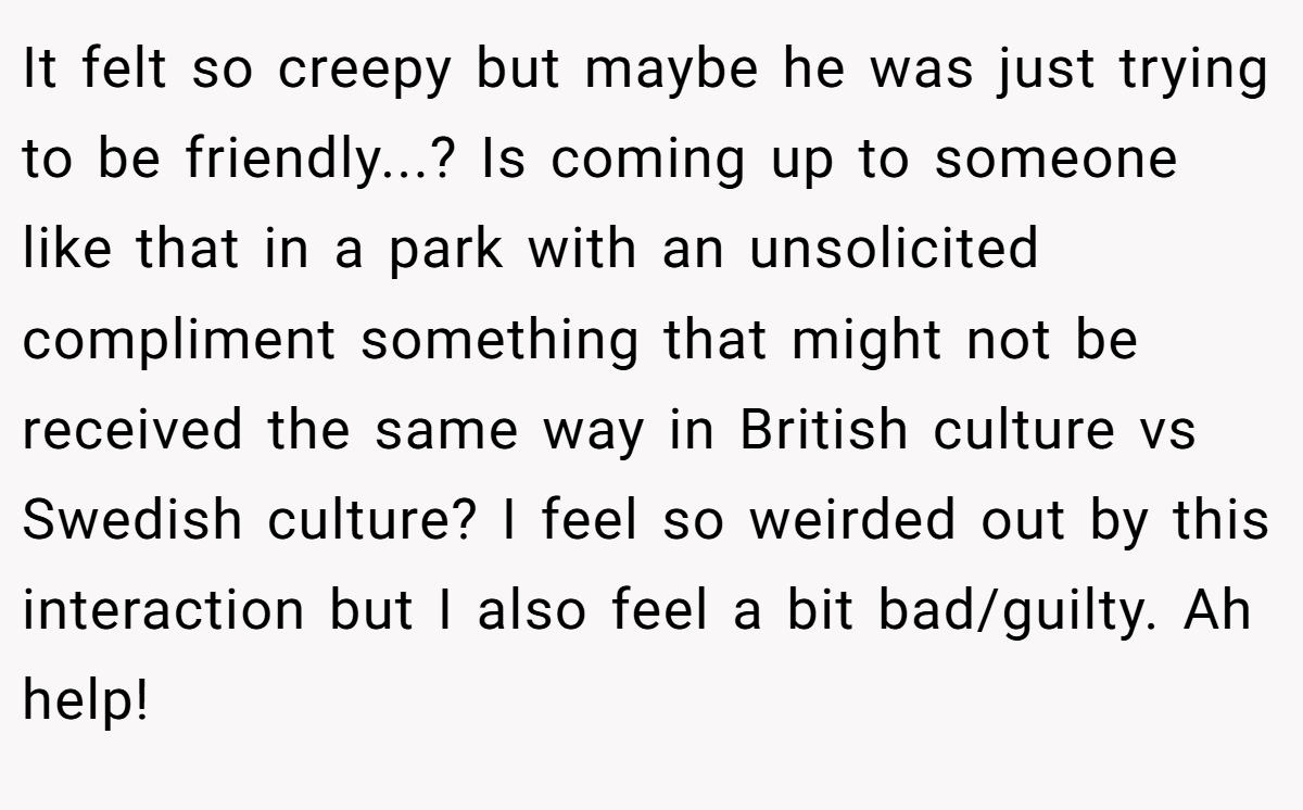 It felt so creepy but maybe he was just trying to be friendly...? Is coming up to someone like that in a park with an unsolicited compliment something that might not be received the same way in British culture vs Swedish culture? I feel so weirded out by this interaction but I also feel a bit bad/guilty. Ah help!