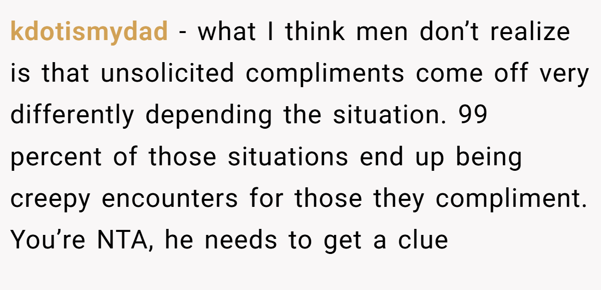 kdotismydad − what I think men don’t realize is that unsolicited compliments come off very differently depending the situation. 99 percent of those situations end up being creepy encounters for those they compliment. You’re NTA, he needs to get a clue