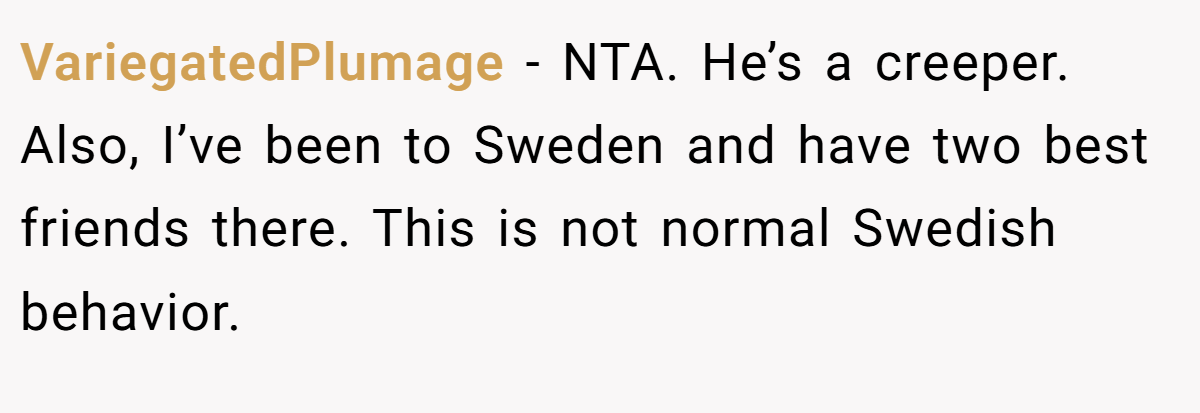 VariegatedPlumage − NTA. He’s a creeper. Also, I’ve been to Sweden and have two best friends there. This is not normal Swedish behavior.