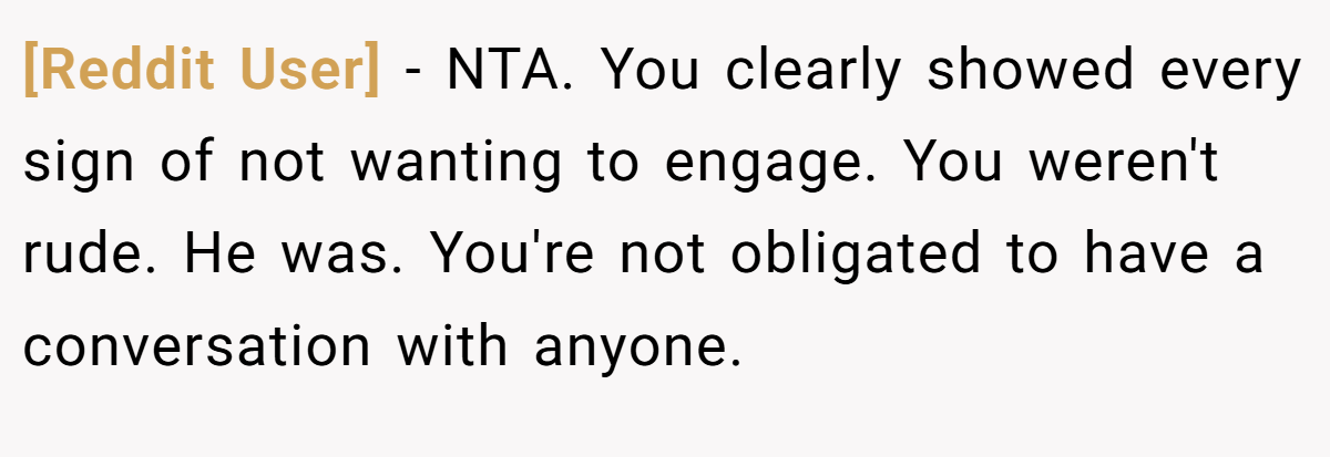[Reddit User] − NTA. You clearly showed every sign of not wanting to engage. You weren't rude. He was. You're not obligated to have a conversation with anyone.