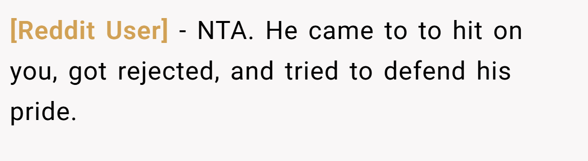 [Reddit User] − NTA. He came to to hit on you, got rejected, and tried to defend his pride.