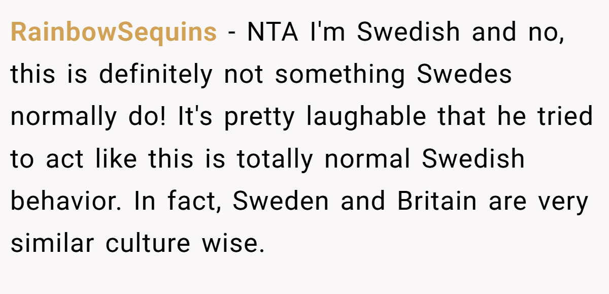 RainbowSequins − NTA I'm Swedish and no, this is definitely not something Swedes normally do! It's pretty laughable that he tried to act like this is totally normal Swedish behavior. In fact, Sweden and Britain are very similar culture wise.