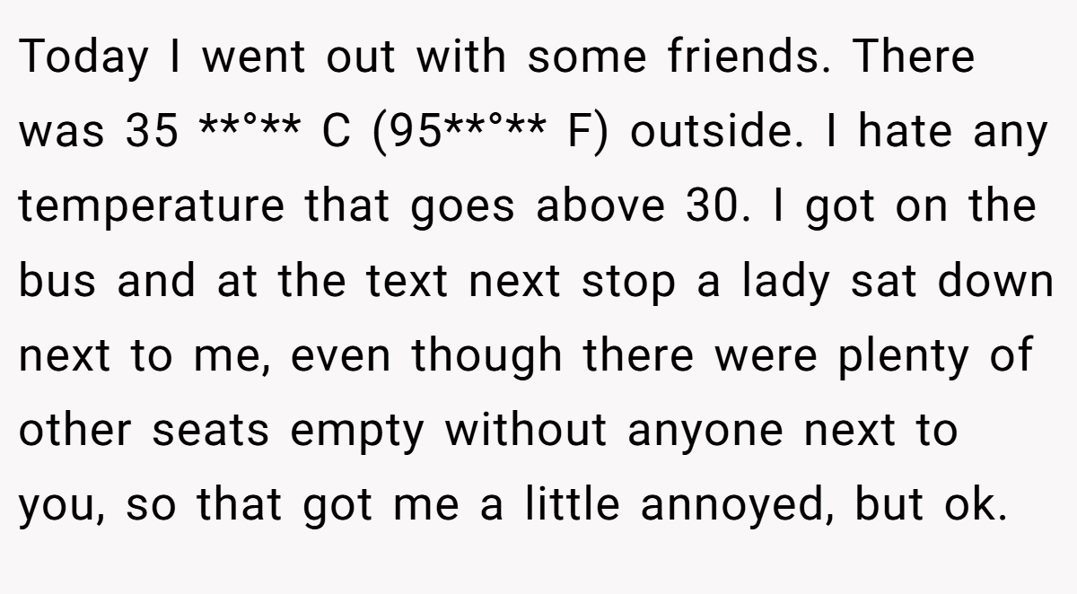 Today I went out with some friends. There was 35 **°** C (95**°** F) outside. I hate any temperature that goes above 30. I got on the bus and at the text next stop a lady sat down next to me, even though there were plenty of other seats empty without anyone next to you, so that got me a little annoyed, but ok.