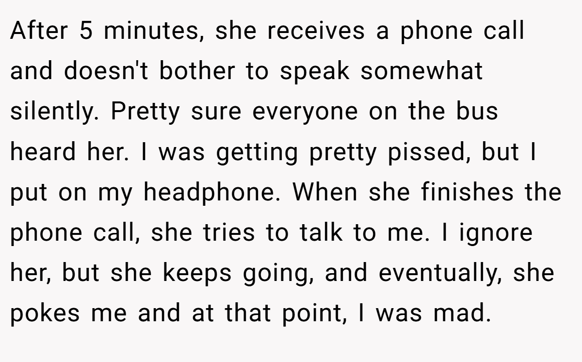 After 5 minutes, she receives a phone call and doesn't bother to speak somewhat silently. Pretty sure everyone on the bus heard her. I was getting pretty pissed, but I put on my headphone. When she finishes the phone call, she tries to talk to me. I ignore her, but she keeps going, and eventually, she pokes me and at that point, I was mad.