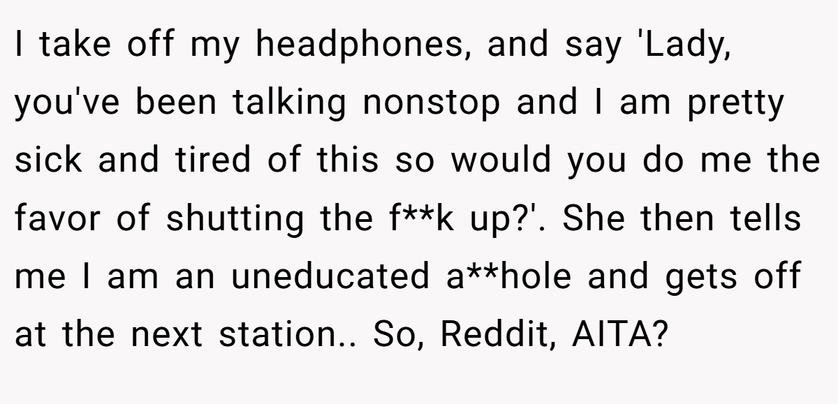 I take off my headphones, and say 'Lady, you've been talking nonstop and I am pretty sick and tired of this so would you do me the favor of shutting the f**k up?'. She then tells me I am an uneducated a**hole and gets off at the next station.. So, Reddit, AITA?