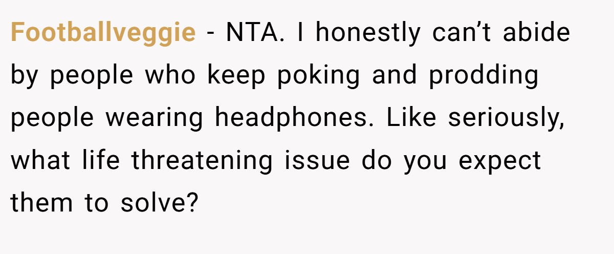 Footballveggie - NTA. I honestly can’t abide by people who keep poking and prodding people wearing headphones. Like seriously, what life threatening issue do you expect them to solve?