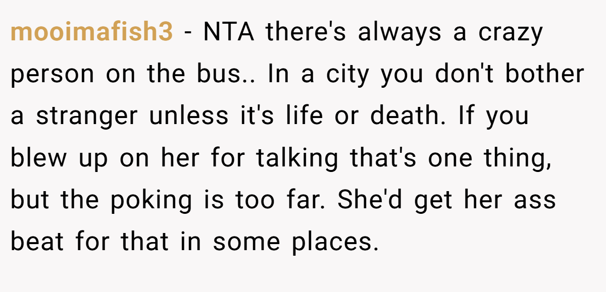mooimafish3 - NTA there's always a crazy person on the bus.. In a city you don't bother a stranger unless it's life or death. If you blew up on her for talking that's one thing, but the poking is too far. She'd get her ass beat for that in some places.