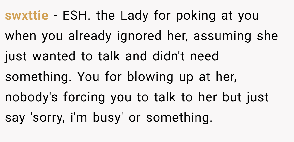 swxttie - ESH. the Lady for poking at you when you already ignored her, assuming she just wanted to talk and didn't need something. You for blowing up at her, nobody's forcing you to talk to her but just say 'sorry, i'm busy' or something.