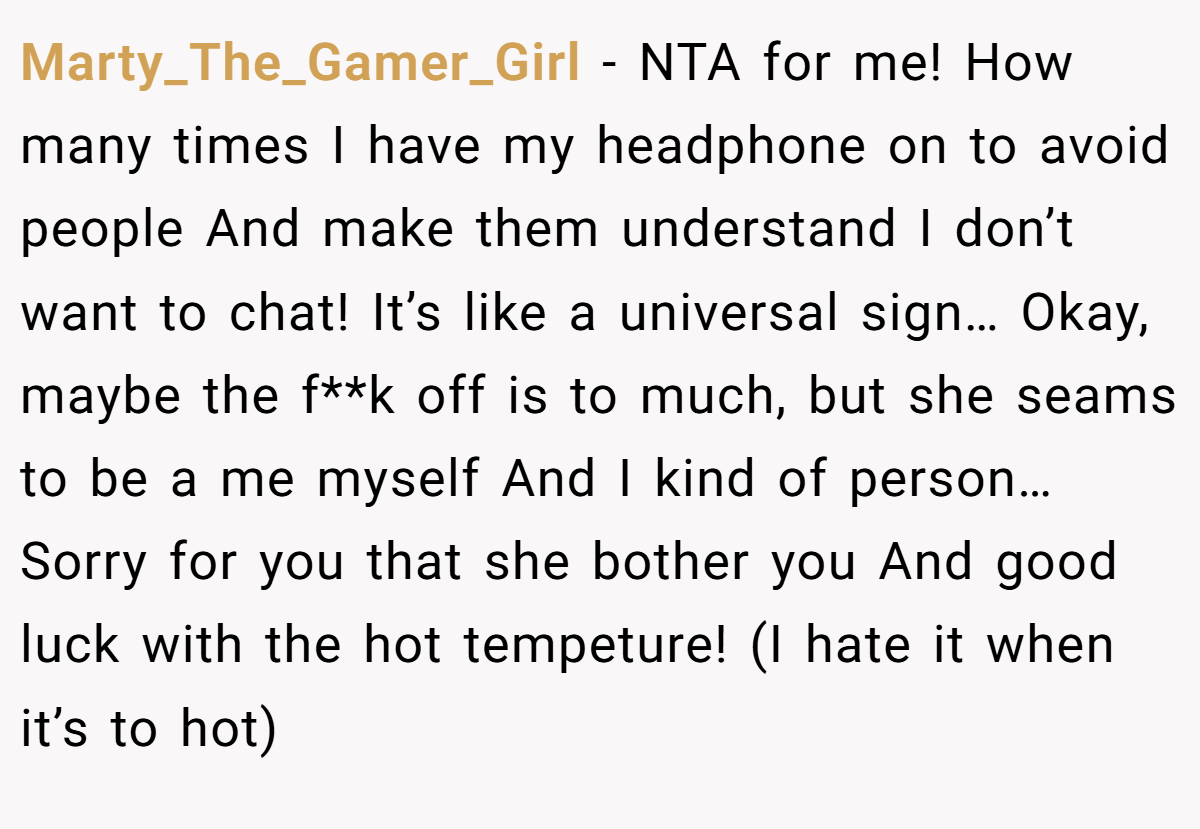 Marty_The_Gamer_Girl - NTA for me! How many times I have my headphone on to avoid people And make them understand I don’t want to chat! It’s like a universal sign… Okay, maybe the f**k off is to much, but she seams to be a me myself And I kind of person… Sorry for you that she bother you And good luck with the hot tempeture! (I hate it when it’s to hot)